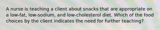 A nurse is teaching a client about snacks that are appropriate on a low-fat, low-sodium, and low-cholesterol diet. Which of the food choices by the client indicates the need for further teaching?