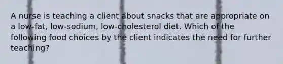 A nurse is teaching a client about snacks that are appropriate on a low-fat, low-sodium, low-cholesterol diet. Which of the following food choices by the client indicates the need for further teaching?