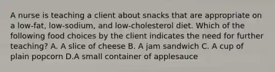 A nurse is teaching a client about snacks that are appropriate on a low-fat, low-sodium, and low-cholesterol diet. Which of the following food choices by the client indicates the need for further teaching? A. A slice of cheese B. A jam sandwich C. A cup of plain popcorn D.A small container of applesauce