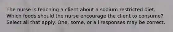 The nurse is teaching a client about a sodium-restricted diet. Which foods should the nurse encourage the client to consume? Select all that apply. One, some, or all responses may be correct.