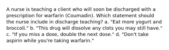 A nurse is teaching a client who will soon be discharged with a prescription for warfarin (Coumadin). Which statement should the nurse include in discharge teaching? a. "Eat more yogurt and broccoli." b. "This drug will dissolve any clots you may still have." c. "If you miss a dose, double the next dose." d. "Don't take aspirin while you're taking warfarin."