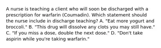 A nurse is teaching a client who will soon be discharged with a prescription for warfarin (Coumadin). Which statement should the nurse include in discharge teaching? A. "Eat more yogurt and broccoli." B. "This drug will dissolve any clots you may still have." C. "If you miss a dose, double the next dose." D. "Don't take aspirin while you're taking warfarin."