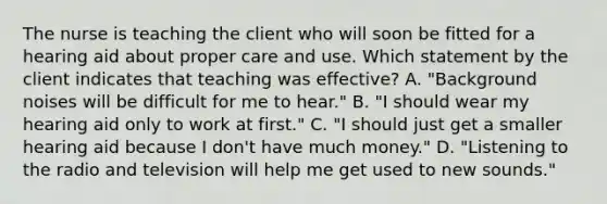 The nurse is teaching the client who will soon be fitted for a hearing aid about proper care and use. Which statement by the client indicates that teaching was effective? A. "Background noises will be difficult for me to hear." B. "I should wear my hearing aid only to work at first." C. "I should just get a smaller hearing aid because I don't have much money." D. "Listening to the radio and television will help me get used to new sounds."