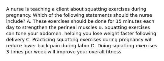 A nurse is teaching a client about squatting exercises during pregnancy. Which of the following statements should the nurse include? A. These exercises should be done for 15 minutes each day to strengthen the perineal muscles B. Squatting exercises can tone your abdomen, helping you lose weight faster following delivery C. Practicing squatting exercises during pregnancy will reduce lower back pain during labor D. Doing squatting exercises 3 times per week will improve your overall fitness