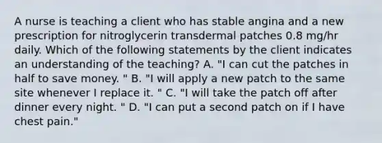 A nurse is teaching a client who has stable angina and a new prescription for nitroglycerin transdermal patches 0.8 mg/hr daily. Which of the following statements by the client indicates an understanding of the teaching? A. "I can cut the patches in half to save money. " B. "I will apply a new patch to the same site whenever I replace it. " C. "I will take the patch off after dinner every night. " D. "I can put a second patch on if I have chest pain."