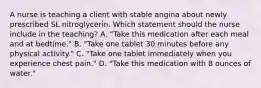 A nurse is teaching a client with stable angina about newly prescribed SL nitroglycerin. Which statement should the nurse include in the teaching? A. "Take this medication after each meal and at bedtime." B. "Take one tablet 30 minutes before any physical activity." C. "Take one tablet immediately when you experience chest pain." D. "Take this medication with 8 ounces of water."