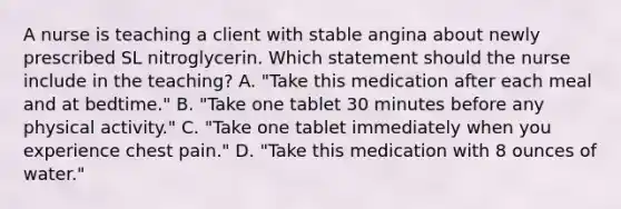 A nurse is teaching a client with stable angina about newly prescribed SL nitroglycerin. Which statement should the nurse include in the teaching? A. "Take this medication after each meal and at bedtime." B. "Take one tablet 30 minutes before any physical activity." C. "Take one tablet immediately when you experience chest pain." D. "Take this medication with 8 ounces of water."