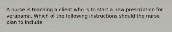 A nurse is teaching a client who is to start a new prescription for verapamil. Which of the following instructions should the nurse plan to include