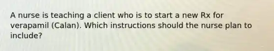 A nurse is teaching a client who is to start a new Rx for verapamil (Calan). Which instructions should the nurse plan to include?