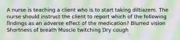 A nurse is teaching a client who is to start taking diltiazem. The nurse should instruct the client to report which of the following findings as an adverse effect of the medication? Blurred vision Shortness of breath Muscle twitching Dry cough