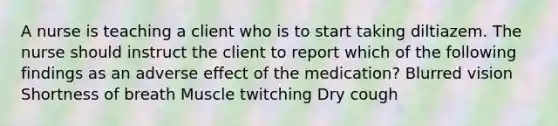 A nurse is teaching a client who is to start taking diltiazem. The nurse should instruct the client to report which of the following findings as an adverse effect of the medication? Blurred vision Shortness of breath Muscle twitching Dry cough