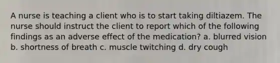 A nurse is teaching a client who is to start taking diltiazem. The nurse should instruct the client to report which of the following findings as an adverse effect of the medication? a. blurred vision b. shortness of breath c. muscle twitching d. dry cough