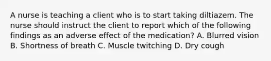 A nurse is teaching a client who is to start taking diltiazem. The nurse should instruct the client to report which of the following findings as an adverse effect of the medication? A. Blurred vision B. Shortness of breath C. Muscle twitching D. Dry cough