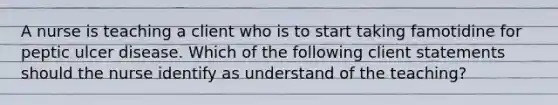 A nurse is teaching a client who is to start taking famotidine for peptic ulcer disease. Which of the following client statements should the nurse identify as understand of the teaching?