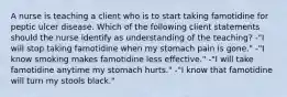 A nurse is teaching a client who is to start taking famotidine for peptic ulcer disease. Which of the following client statements should the nurse identify as understanding of the teaching? -"I will stop taking famotidine when my stomach pain is gone." -"I know smoking makes famotidine less effective." -"I will take famotidine anytime my stomach hurts." -"I know that famotidine will turn my stools black."