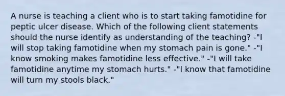 A nurse is teaching a client who is to start taking famotidine for peptic ulcer disease. Which of the following client statements should the nurse identify as understanding of the teaching? -"I will stop taking famotidine when my stomach pain is gone." -"I know smoking makes famotidine less effective." -"I will take famotidine anytime my stomach hurts." -"I know that famotidine will turn my stools black."