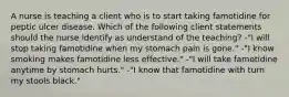 A nurse is teaching a client who is to start taking famotidine for peptic ulcer disease. Which of the following client statements should the nurse identify as understand of the teaching? -"I will stop taking famotidine when my stomach pain is gone." -"I know smoking makes famotidine less effective." -"I will take famotidine anytime by stomach hurts." -"I know that famotidine with turn my stools black."