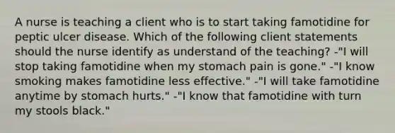 A nurse is teaching a client who is to start taking famotidine for peptic ulcer disease. Which of the following client statements should the nurse identify as understand of the teaching? -"I will stop taking famotidine when my stomach pain is gone." -"I know smoking makes famotidine less effective." -"I will take famotidine anytime by stomach hurts." -"I know that famotidine with turn my stools black."