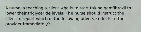 A nurse is teaching a client who is to start taking gemfibrozil to lower their triglyceride levels. The nurse should instruct the client to report which of the following adverse effects to the provider immediately?