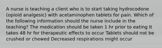 A nurse is teaching a client who is to start taking hydrocodone (opioid analgesic) with acetaminophen tablets for pain. Which of the following information should the nurse include in the teaching? The medication should be taken 1 hr prior to eating It takes 48 hr for therapeutic effects to occur Tablets should not be crushed or chewed Decreased respirations might occur