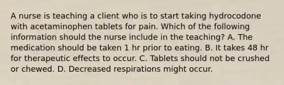 A nurse is teaching a client who is to start taking hydrocodone with acetaminophen tablets for pain. Which of the following information should the nurse include in the teaching? A. The medication should be taken 1 hr prior to eating. B. It takes 48 hr for therapeutic effects to occur. C. Tablets should not be crushed or chewed. D. Decreased respirations might occur.