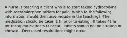 A nurse is teaching a client who is to start taking hydrocodone with acetaminophen tablets for pain. Which fo the following information should the nurse include in the teaching? -The medication should be taken 1 hr prior to eating. -It takes 48 hr for therapeutic effects to occur. -Tablets should not be crushed or chewed. -Decreased respirations might occur.