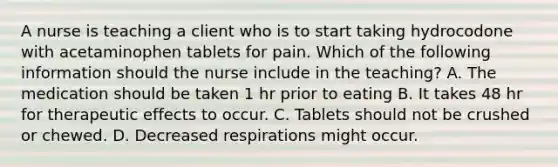 A nurse is teaching a client who is to start taking hydrocodone with acetaminophen tablets for pain. Which of the following information should the nurse include in the teaching? A. The medication should be taken 1 hr prior to eating B. It takes 48 hr for therapeutic effects to occur. C. Tablets should not be crushed or chewed. D. Decreased respirations might occur.