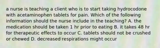 a nurse is teaching a client who is to start taking hydrocodone with acetaminophen tablets for pain. Which of the following information should the nurse include in the teaching? A. the medication should be taken 1 hr prior to eating B. it takes 48 hr for therapeutic effects to occur C. tablets should not be crushed or chewed D. decreased respirations might occur