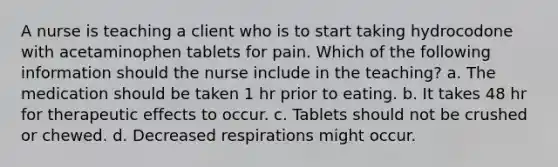 A nurse is teaching a client who is to start taking hydrocodone with acetaminophen tablets for pain. Which of the following information should the nurse include in the teaching? a. The medication should be taken 1 hr prior to eating. b. It takes 48 hr for therapeutic effects to occur. c. Tablets should not be crushed or chewed. d. Decreased respirations might occur.