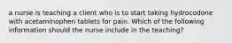 a nurse is teaching a client who is to start taking hydrocodone with acetaminophen tablets for pain. Which of the following information should the nurse include in the teaching?