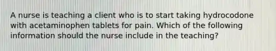 A nurse is teaching a client who is to start taking hydrocodone with acetaminophen tablets for pain. Which of the following information should the nurse include in the teaching?