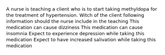 A nurse is teaching a client who is to start taking methyldopa for the treatment of hypertension. Witch of the client following information should the nurse include in the teaching This medication can cause dizziness This medication can cause insomnia Expect to experience depression while taking this medication Expect to have increased salivation while taking this medication