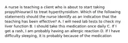 A nurse is teaching a client who is about to start taking propylthiouracil to treat hyperthyroidism. Which of the following statements should the nurse identify as an indication that the teaching has been effective? A. I will need lab tests to check my liver function B. I should take this medication once daily C. If I get a rash, I am probably having an allergic reaction D. If I have difficulty sleeping, it is probably because of the medication