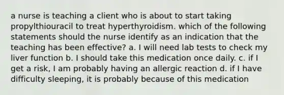 a nurse is teaching a client who is about to start taking propylthiouracil to treat hyperthyroidism. which of the following statements should the nurse identify as an indication that the teaching has been effective? a. I will need lab tests to check my liver function b. I should take this medication once daily. c. if I get a risk, I am probably having an allergic reaction d. if I have difficulty sleeping, it is probably because of this medication