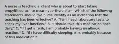 A nurse is teaching a client who is about to start taking propylthiouracil to treat hyperthyroidism. Which of the following statements should the nurse identify as an indication that the teaching has been effective? A. "I will need laboratory tests to check my liver function." B. "I should take this medication once daily." C. "If I get a rash, I am probably having an allergic reaction." D. "If I have difficulty sleeping, it is probably because of this medication."