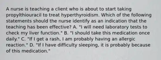 A nurse is teaching a client who is about to start taking propylthiouracil to treat hyperthyroidism. Which of the following statements should the nurse identify as an indication that the teaching has been effective? A. "I will need laboratory tests to check my liver function." B. "I should take this medication once daily." C. "If I get a rash, I am probably having an allergic reaction." D. "If I have difficulty sleeping, it is probably because of this medication."