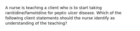 A nurse is teaching a client who is to start taking ranitidine/famotidine for peptic ulcer disease. Which of the following client statements should the nurse identify as understanding of the teaching?