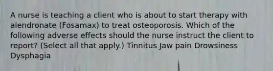 ​A nurse is teaching a client who is about to start therapy with alendronate (Fosamax) to treat osteoporosis. Which of the following adverse effects should the nurse instruct the client to report? (Select all that apply.) Tinnitus ​Jaw pain ​Drowsiness ​Dysphagia