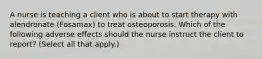 A nurse is teaching a client who is about to start therapy with alendronate (Fosamax) to treat osteoporosis. Which of the following adverse effects should the nurse instruct the client to report? (Select all that apply.)