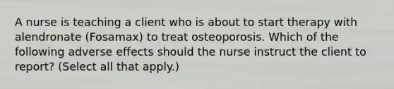 A nurse is teaching a client who is about to start therapy with alendronate (Fosamax) to treat osteoporosis. Which of the following adverse effects should the nurse instruct the client to report? (Select all that apply.)