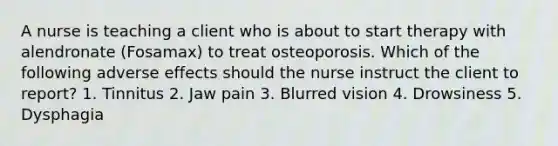 A nurse is teaching a client who is about to start therapy with alendronate (Fosamax) to treat osteoporosis. Which of the following adverse effects should the nurse instruct the client to report? 1. Tinnitus 2. Jaw pain 3. Blurred vision 4. Drowsiness 5. Dysphagia