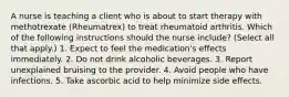 A nurse is teaching a client who is about to start therapy with methotrexate (Rheumatrex) to treat rheumatoid arthritis. Which of the following instructions should the nurse include? (Select all that apply.) 1. ​Expect to feel the medication's effects immediately.​ 2. Do not drink alcoholic beverages. ​3. Report unexplained bruising to the provider. ​4. Avoid people who have infections.​ 5. Take ascorbic acid to help minimize side effects.