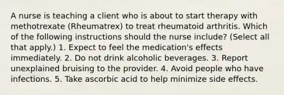 A nurse is teaching a client who is about to start therapy with methotrexate (Rheumatrex) to treat rheumatoid arthritis. Which of the following instructions should the nurse include? (Select all that apply.) 1. ​Expect to feel the medication's effects immediately.​ 2. Do not drink alcoholic beverages. ​3. Report unexplained bruising to the provider. ​4. Avoid people who have infections.​ 5. Take ascorbic acid to help minimize side effects.