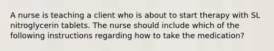 A nurse is teaching a client who is about to start therapy with SL nitroglycerin tablets. The nurse should include which of the following instructions regarding how to take the medication?