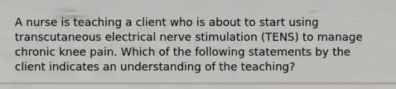 A nurse is teaching a client who is about to start using transcutaneous electrical nerve stimulation (TENS) to manage chronic knee pain. Which of the following statements by the client indicates an understanding of the teaching?