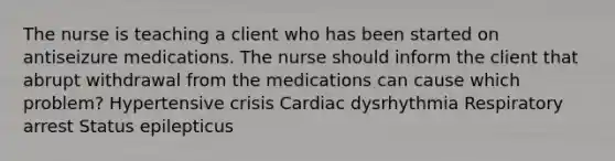 The nurse is teaching a client who has been started on antiseizure medications. The nurse should inform the client that abrupt withdrawal from the medications can cause which problem? Hypertensive crisis Cardiac dysrhythmia Respiratory arrest Status epilepticus