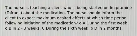 The nurse is teaching a client who is being started on Imipramine (Tofranil) about the medication. The nurse should inform the client to expect maximum desired effects at which time period following initiation of the medication? o A During the first week. o B In 2 - 3 weeks. C During the sixth week. o D In 2 months.