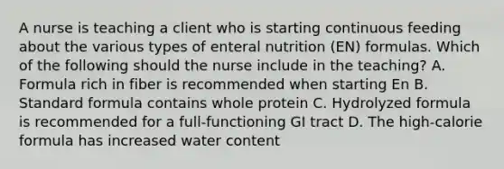 A nurse is teaching a client who is starting continuous feeding about the various types of enteral nutrition (EN) formulas. Which of the following should the nurse include in the teaching? A. Formula rich in fiber is recommended when starting En B. Standard formula contains whole protein C. Hydrolyzed formula is recommended for a full-functioning GI tract D. The high-calorie formula has increased water content