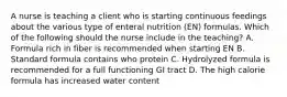 A nurse is teaching a client who is starting continuous feedings about the various type of enteral nutrition (EN) formulas. Which of the following should the nurse include in the teaching? A. Formula rich in fiber is recommended when starting EN B. Standard formula contains who protein C. Hydrolyzed formula is recommended for a full functioning GI tract D. The high calorie formula has increased water content