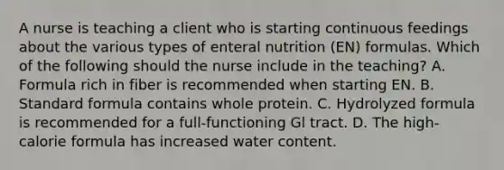 A nurse is teaching a client who is starting continuous feedings about the various types of enteral nutrition (EN) formulas. Which of the following should the nurse include in the teaching? A. Formula rich in fiber is recommended when starting EN. B. Standard formula contains whole protein. C. Hydrolyzed formula is recommended for a full-functioning Gl tract. D. The high-calorie formula has increased water content.